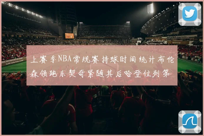 上赛季NBA常规赛持球时间统计布伦森领跑东契奇紧随其后哈登位列第四