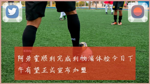 阿劳霍顺利完成利物浦体检今日下午有望正式宣布加盟